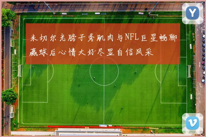 米切尔光膀子秀肌肉与NFL巨星畅聊赢球后心情大好尽显自信风采
