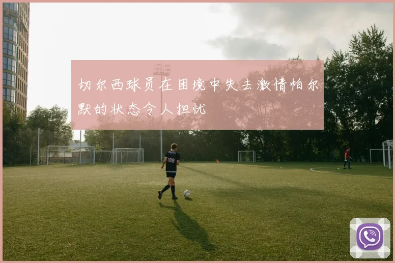 切尔西球员在困境中失去激情帕尔默的状态令人担忧