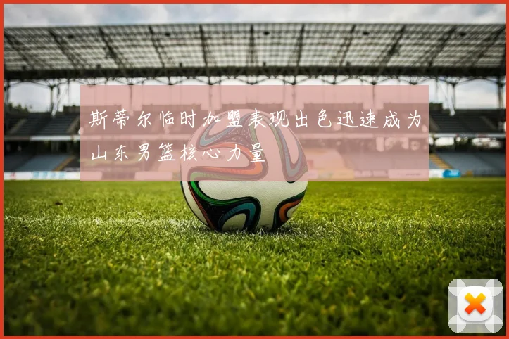 斯蒂尔临时加盟表现出色迅速成为山东男篮核心力量