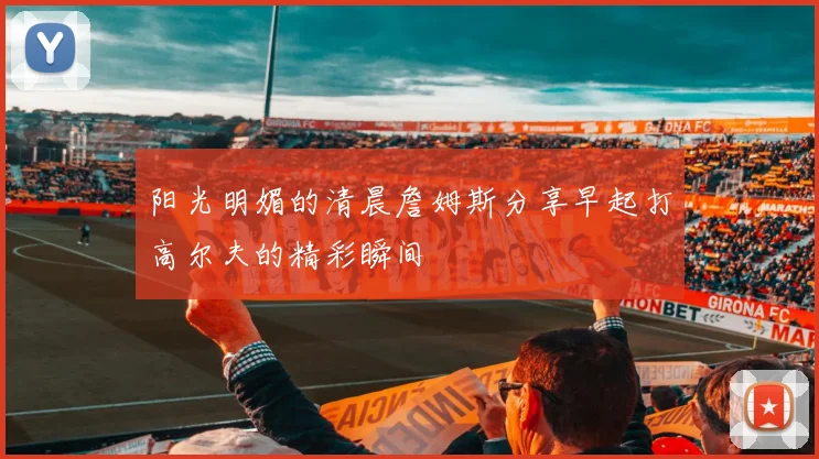 阳光明媚的清晨詹姆斯分享早起打高尔夫的精彩瞬间