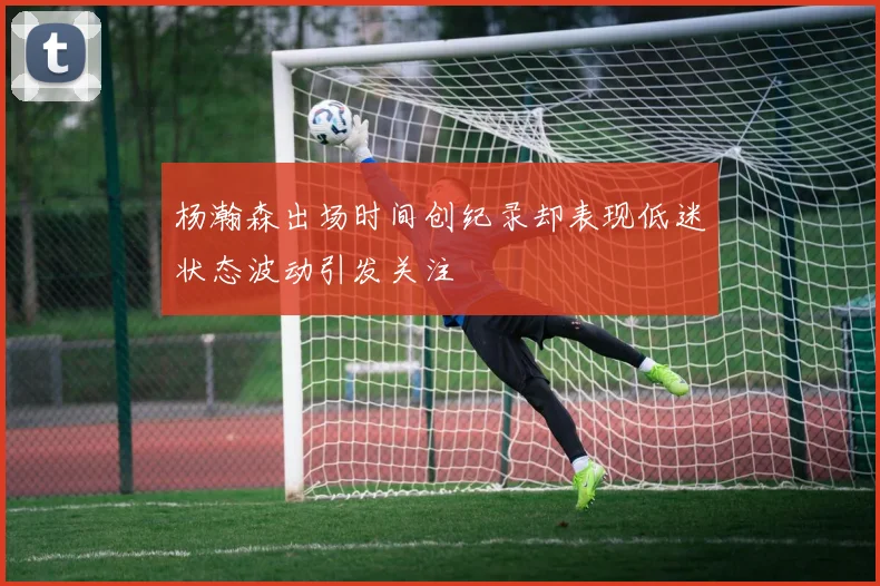 杨瀚森出场时间创纪录却表现低迷状态波动引发关注