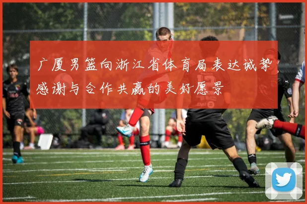广厦男篮向浙江省体育局表达诚挚感谢与合作共赢的美好愿景