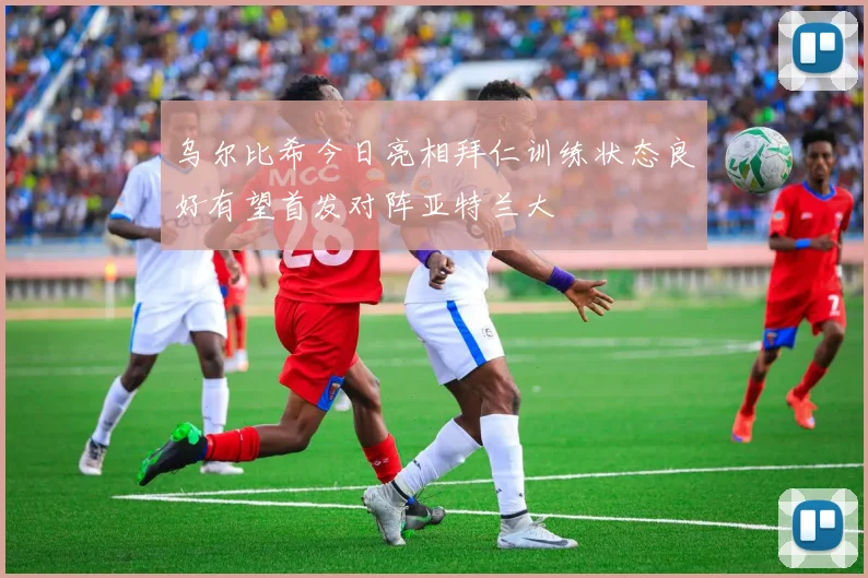 乌尔比希今日亮相拜仁训练状态良好有望首发对阵亚特兰大