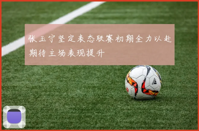张玉宁坚定表态联赛初期全力以赴期待主场表现提升