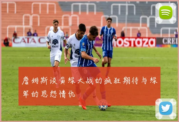 詹姆斯谈黄绿大战的疯狂期待与绿军的恩怨情仇