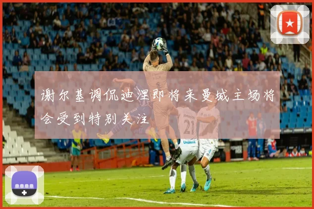谢尔基调侃迪涅即将来曼城主场将会受到特别关注