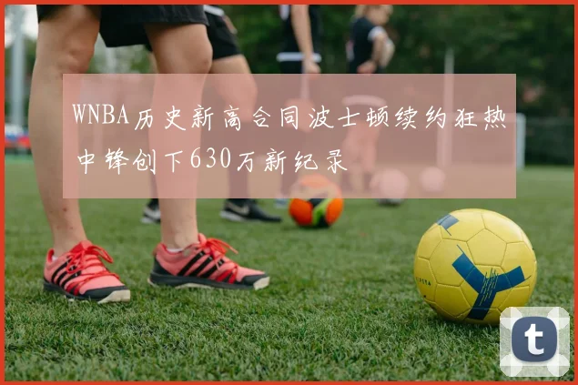WNBA历史新高合同波士顿续约狂热中锋创下630万新纪录