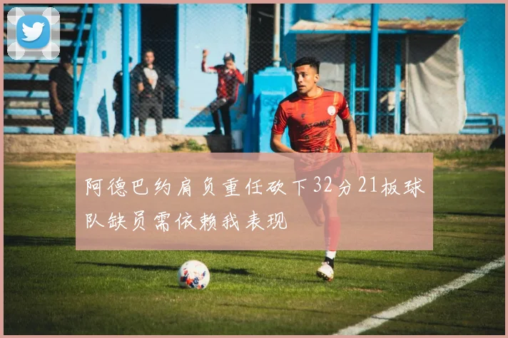 阿德巴约肩负重任砍下32分21板球队缺员需依赖我表现