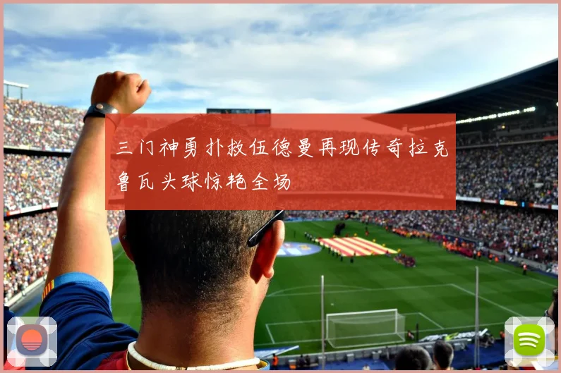 三门神勇扑救伍德曼再现传奇拉克鲁瓦头球惊艳全场