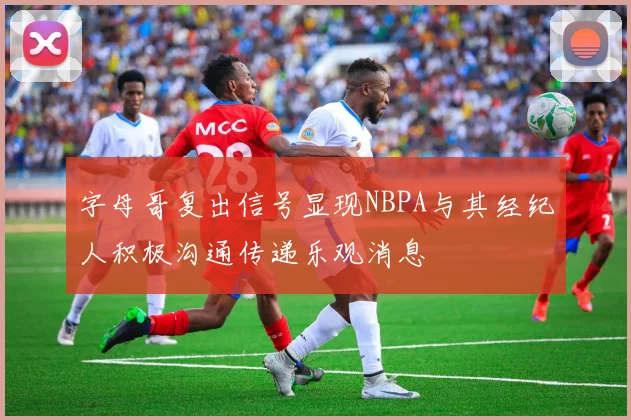 字母哥复出信号显现NBPA与其经纪人积极沟通传递乐观消息