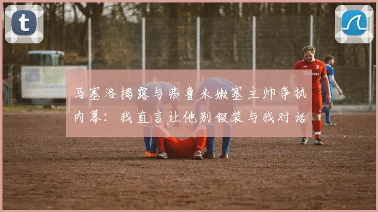 马塞洛揭露与弗鲁米嫩塞主帅争执内幕：我直言让他别假装与我对话