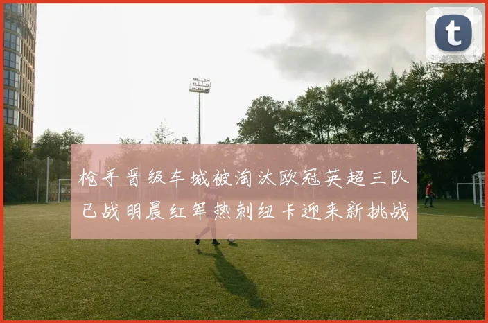 枪手晋级车城被淘汰欧冠英超三队已战明晨红军热刺纽卡迎来新挑战