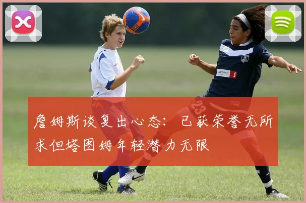 詹姆斯谈复出心态：已获荣誉无所求但塔图姆年轻潜力无限