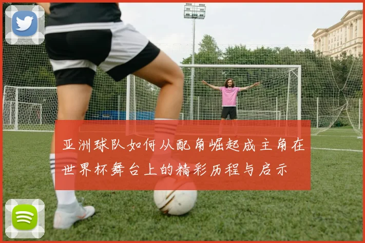 亚洲球队如何从配角崛起成主角在世界杯舞台上的精彩历程与启示